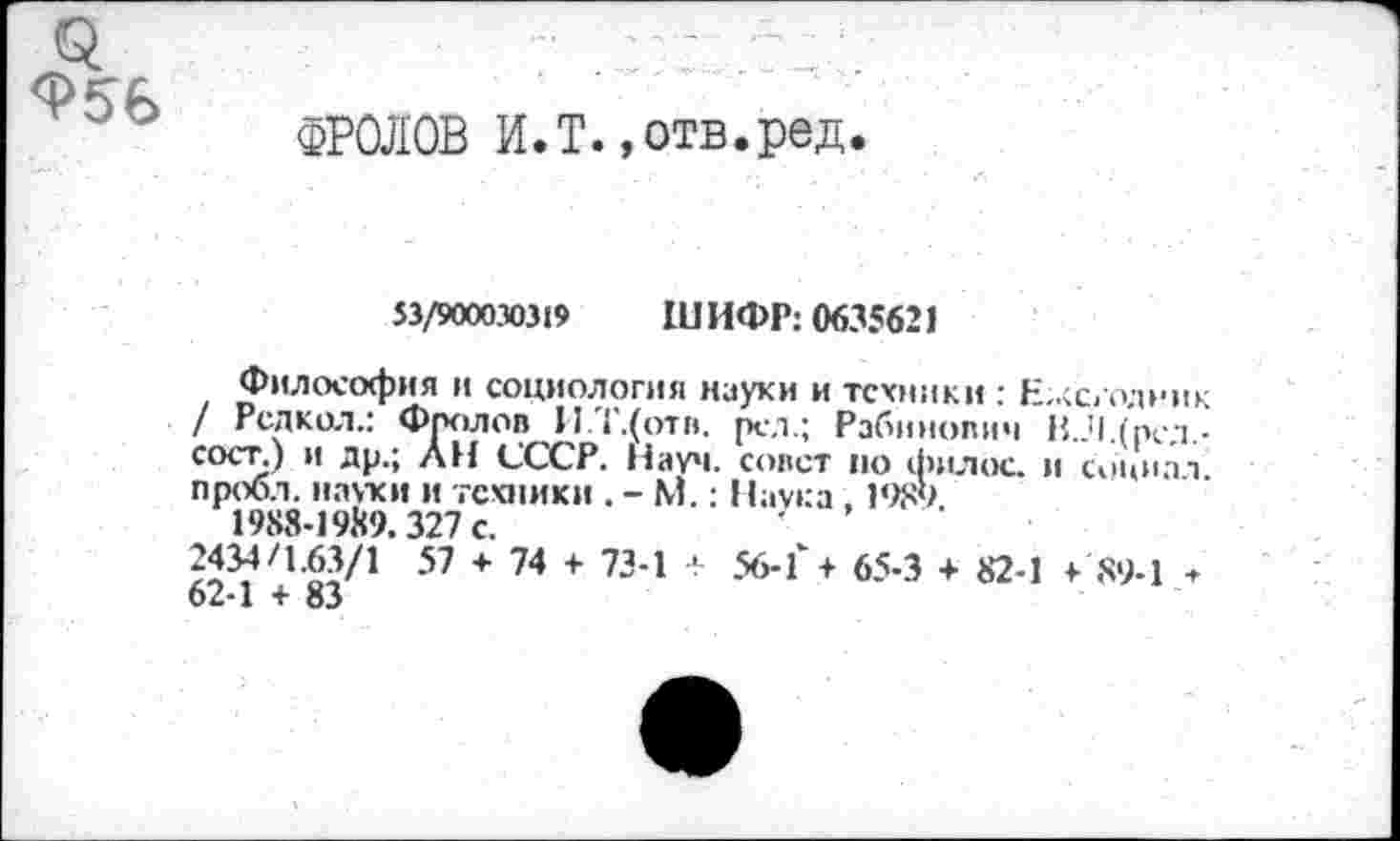 ﻿ФРОЛОВ И.Т.,отв.ред
53/900030319 ШИФР: 0635621
Философия и социология науки и техники : Ежегодник / Редкол.: Фролов И.Т.(отв. рел.; Рабинович ВЛ.(рсл.-сост.) и др., АН СССР. Науч. совет по филос. и социал пробл. науки и техники . - М.: Наука. 1989
1988-1989.327 с.
57 + 74 + 734 + 56-1'+ 65-3 + 82-1 >89-1 * 62-1 + 83